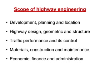 Scope of highway engineering
• Development, planning and location
• Highway design, geometric and structure
• Traffic performance and its control
• Materials, construction and maintenance
• Economic, finance and administration
 