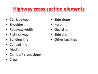 Highway cross section elements
• Carriageway
• Shoulder
• Roadway width
• Right of way
• Building line
• Control line
• Median
• Camber/ cross slope
• Crown
• Side slope
• Kerb
• Guard rail
• Side drain
• Other facilities
 