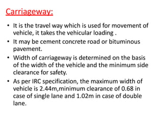 Carriageway:
• It is the travel way which is used for movement of
vehicle, it takes the vehicular loading .
• It may be cement concrete road or bituminous
pavement.
• Width of carriageway is determined on the basis
of the width of the vehicle and the minimum side
clearance for safety.
• As per IRC specification, the maximum width of
vehicle is 2.44m,minimum clearance of 0.68 in
case of single lane and 1.02m in case of double
lane.
 
