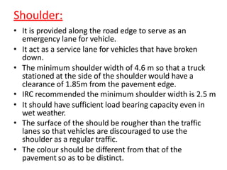 Shoulder:
• It is provided along the road edge to serve as an
emergency lane for vehicle.
• It act as a service lane for vehicles that have broken
down.
• The minimum shoulder width of 4.6 m so that a truck
stationed at the side of the shoulder would have a
clearance of 1.85m from the pavement edge.
• IRC recommended the minimum shoulder width is 2.5 m
• It should have sufficient load bearing capacity even in
wet weather.
• The surface of the should be rougher than the traffic
lanes so that vehicles are discouraged to use the
shoulder as a regular traffic.
• The colour should be different from that of the
pavement so as to be distinct.
 