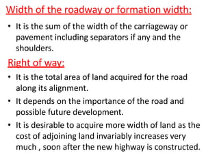 Width of the roadway or formation width:
• It is the sum of the width of the carriageway or
pavement including separators if any and the
shoulders.
Right of way:
• It is the total area of land acquired for the road
along its alignment.
• It depends on the importance of the road and
possible future development.
• It is desirable to acquire more width of land as the
cost of adjoining land invariably increases very
much , soon after the new highway is constructed.
 