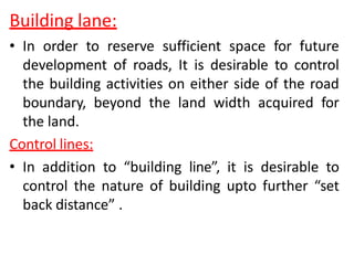 Building lane:
• In order to reserve sufficient space for future
development of roads, It is desirable to control
the building activities on either side of the road
boundary, beyond the land width acquired for
the land.
Control lines:
• In addition to “building line”, it is desirable to
control the nature of building upto further “set
back distance” .
 