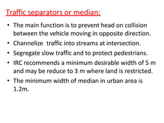 Traffic separators or median:
• The main function is to prevent head on collision
between the vehicle moving in opposite direction.
• Channelize traffic into streams at intersection.
• Segregate slow traffic and to protect pedestrians.
• IRC recommends a minimum desirable width of 5 m
and may be reduce to 3 m where land is restricted.
• The minimum width of median in urban area is
1.2m.
 