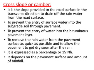 Cross slope or camber:
• It is the slope provided to the road surface in the
transverse direction to drain off the rain water
from the road surface.
• To prevent the entry of surface water into the
subgrade soil through pavement.
• To prevent the entry of water into the bituminous
pavement layer.
• To remove the rain water from the pavement
surface as quick as possible and to allow the
pavement to get dry soon after the rain.
• It is expressed as a percentage or 1V:Nh.
• It depends on the pavement surface and amount
of rainfall.
 