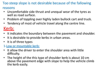 Too steep slope is not desirable because of the fallowing
reasons
• Uncomfortable side thrust and unequal wear of the tyres as
well as road surface.
• Problem of toppling over highly laden bullock cart and truck.
• Tendency of most of vehicle travel along the centre line.
Kerb:
• It indicates the boundary between the pavement and shoulder.
• It is desirable to provide kerbs in urban areas.
• It is of three types
1-Low or mountable kerb:
• It allow the driver to enter the shoulder area with little
difficulty.
• The height of the this type of shoulder kerb is about 10 cm
above the pavement edge with slope to help the vehicle climb
the kerb easily.
 