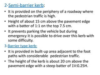 2-Semi-barrier kerb:
• It is provided on the periphery of a roadway where
the pedestrian traffic is high.
• Height of about 15 cm above the pavement edge
with a batter of 1:1 on the top 7.5 cm.
• It prevents parking the vehicle but during
emergency it is possible to drive over this kerb with
some difficulty.
3-Barrier type kerb:
• It is provided in built-up area adjacent to the foot
paths with considerable pedestrian traffic.
• The height of the kerb is about 20 cm above the
pavement edge with a steep batter of 1V:0.25H.
 