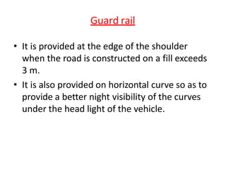 Guard rail
• It is provided at the edge of the shoulder
when the road is constructed on a fill exceeds
3 m.
• It is also provided on horizontal curve so as to
provide a better night visibility of the curves
under the head light of the vehicle.
 