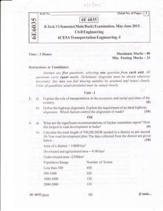 B.Tech.VI Semester(Main/Back) Examination, May-June 2015.
CivilEngineering
6CE5A Transportation Engineering -I
ra
ra
o
Fd
o
Time : 3 Hours Maximum Marks : 80
Min. Passing Marks : 24
Instructions to Cand.idates:
Attempt any five questions, selecting one question from each unit. All
questions carry equal marlcs. (Schematic diagrams must be shown wherever
necessary. Any data you feel missing suitably be assumed and stated clearly.
tlnits of quantities used/calculated must be stated clearly.
Unit - I
1. a) Explain the role of transportation in the economic and social activities ofthe
country. (6)
b) Define the highway alignment: Explain the requirement of an ideal highway
alignment . Which factors control the alignment of roads? (10)
OR
1 . a) What are the significant recommendations of Jaykar committee report? How
this helped in road development in India? (6)
b) Calculate the total length of NH,SH,MDR needed in a district as per second
2O-Year road development plan.The data collected from the district are given
below -
Area of a district: 10800 km'?
Developed and agricultural area : 4100 km2
Undeveloped area :2300km2
(10)
Population Range
Less than 500
500-1000
1000-2000
2000-s000
6E 603572615
Number of Towns
4s0
320
120
110
(1) IContd....
 