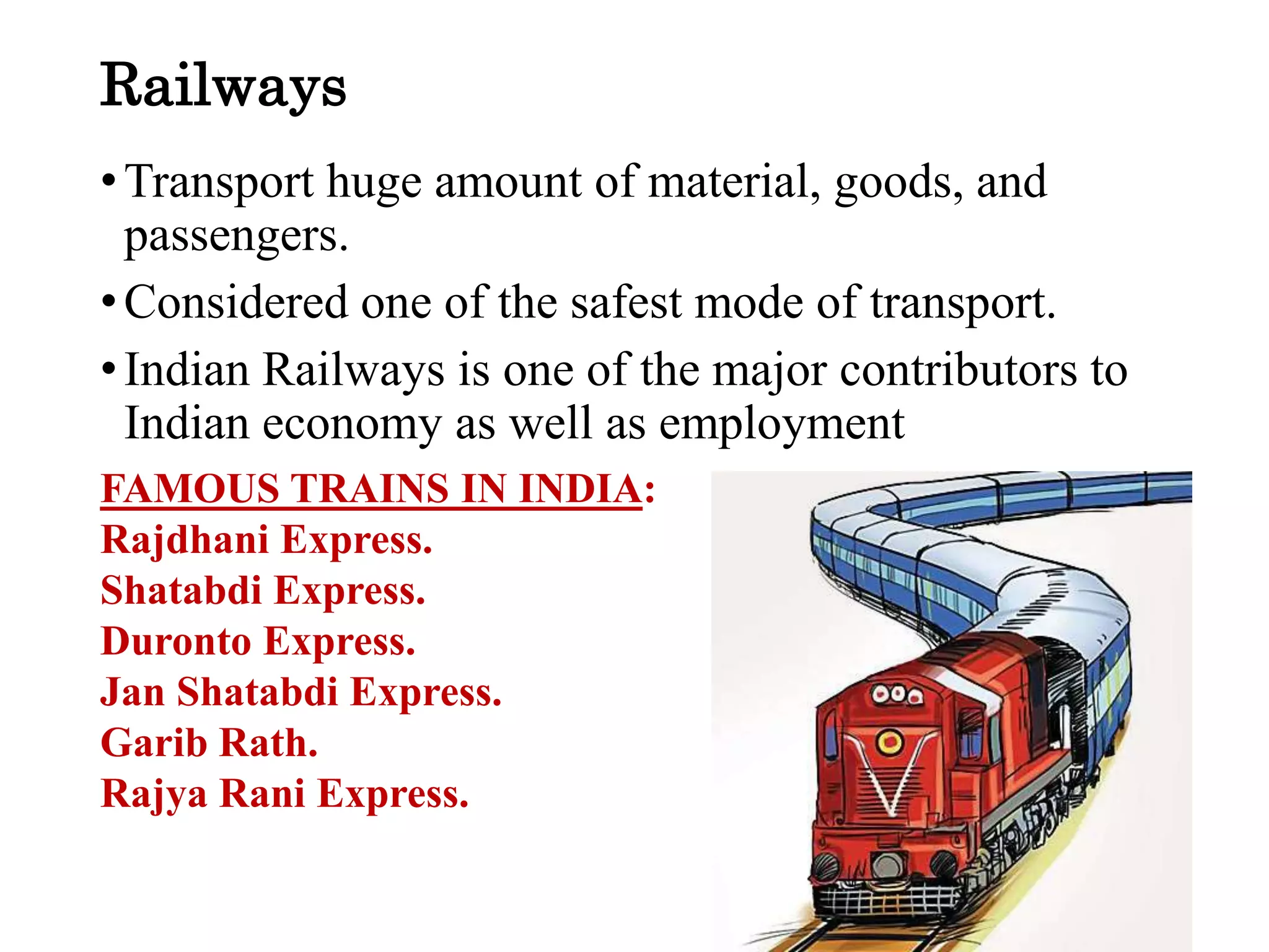 Railways
•Transport huge amount of material, goods, and
passengers.
•Considered one of the safest mode of transport.
•Indian Railways is one of the major contributors to
Indian economy as well as employment
FAMOUS TRAINS IN INDIA:
Rajdhani Express.
Shatabdi Express.
Duronto Express.
Jan Shatabdi Express.
Garib Rath.
Rajya Rani Express.
 