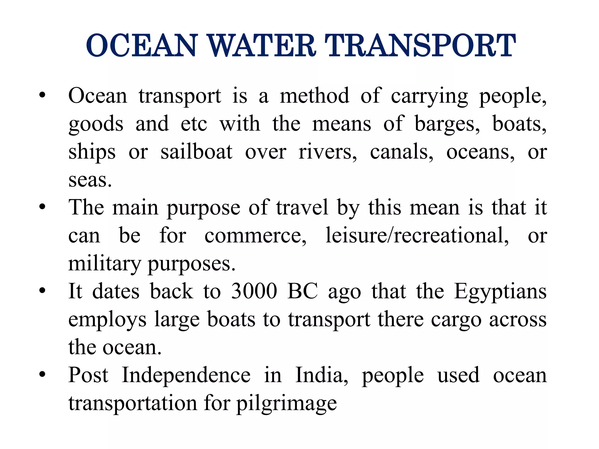 • Ocean transport is a method of carrying people,
goods and etc with the means of barges, boats,
ships or sailboat over rivers, canals, oceans, or
seas.
• The main purpose of travel by this mean is that it
can be for commerce, leisure/recreational, or
military purposes.
• It dates back to 3000 BC ago that the Egyptians
employs large boats to transport there cargo across
the ocean.
• Post Independence in India, people used ocean
transportation for pilgrimage
OCEAN WATER TRANSPORT
 