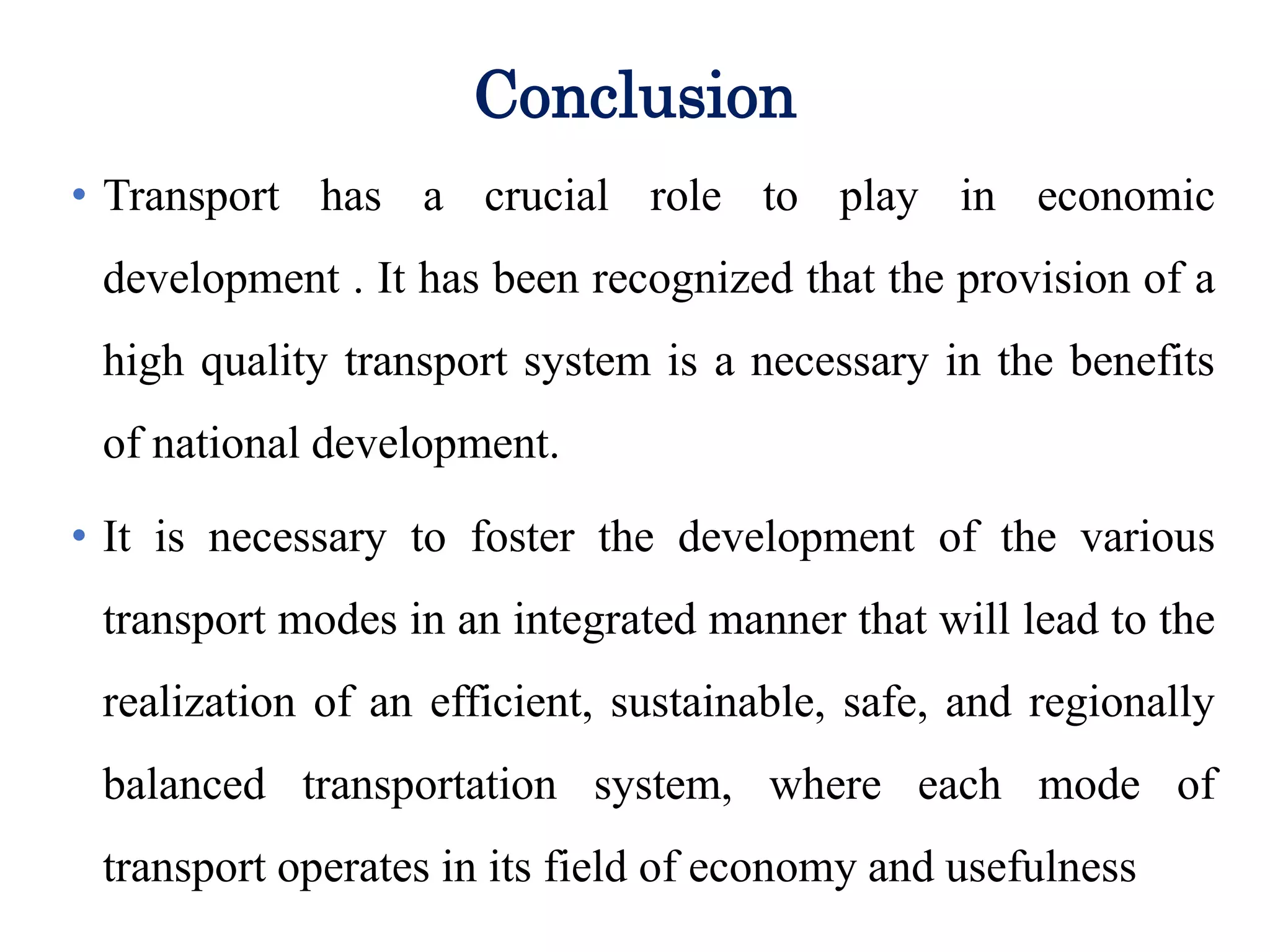 Conclusion
transport has a crucial role to play in economic
development . It has been recognized that the provision
of a high quality transport system is a necessary
precondition for the full participation of remote
communities in the benefits of national development:
• Transport has a crucial role to play in economic
development . It has been recognized that the provision of a
high quality transport system is a necessary in the benefits
of national development.
• It is necessary to foster the development of the various
transport modes in an integrated manner that will lead to the
realization of an efficient, sustainable, safe, and regionally
balanced transportation system, where each mode of
transport operates in its field of economy and usefulness
 