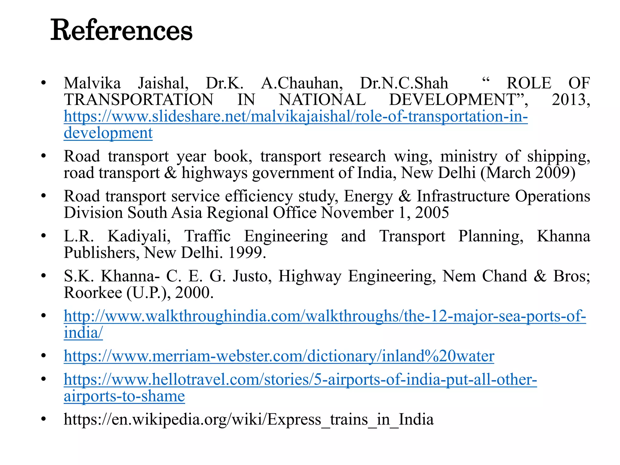 References
• Malvika Jaishal, Dr.K. A.Chauhan, Dr.N.C.Shah “ ROLE OF
TRANSPORTATION IN NATIONAL DEVELOPMENT”, 2013,
https://www.slideshare.net/malvikajaishal/role-of-transportation-in-
development
• Road transport year book, transport research wing, ministry of shipping,
road transport & highways government of India, New Delhi (March 2009)
• Road transport service efficiency study, Energy & Infrastructure Operations
Division South Asia Regional Office November 1, 2005
• L.R. Kadiyali, Traffic Engineering and Transport Planning, Khanna
Publishers, New Delhi. 1999.
• S.K. Khanna- C. E. G. Justo, Highway Engineering, Nem Chand & Bros;
Roorkee (U.P.), 2000.
• http://www.walkthroughindia.com/walkthroughs/the-12-major-sea-ports-of-
india/
• https://www.merriam-webster.com/dictionary/inland%20water
• https://www.hellotravel.com/stories/5-airports-of-india-put-all-other-
airports-to-shame
• https://en.wikipedia.org/wiki/Express_trains_in_India
 
