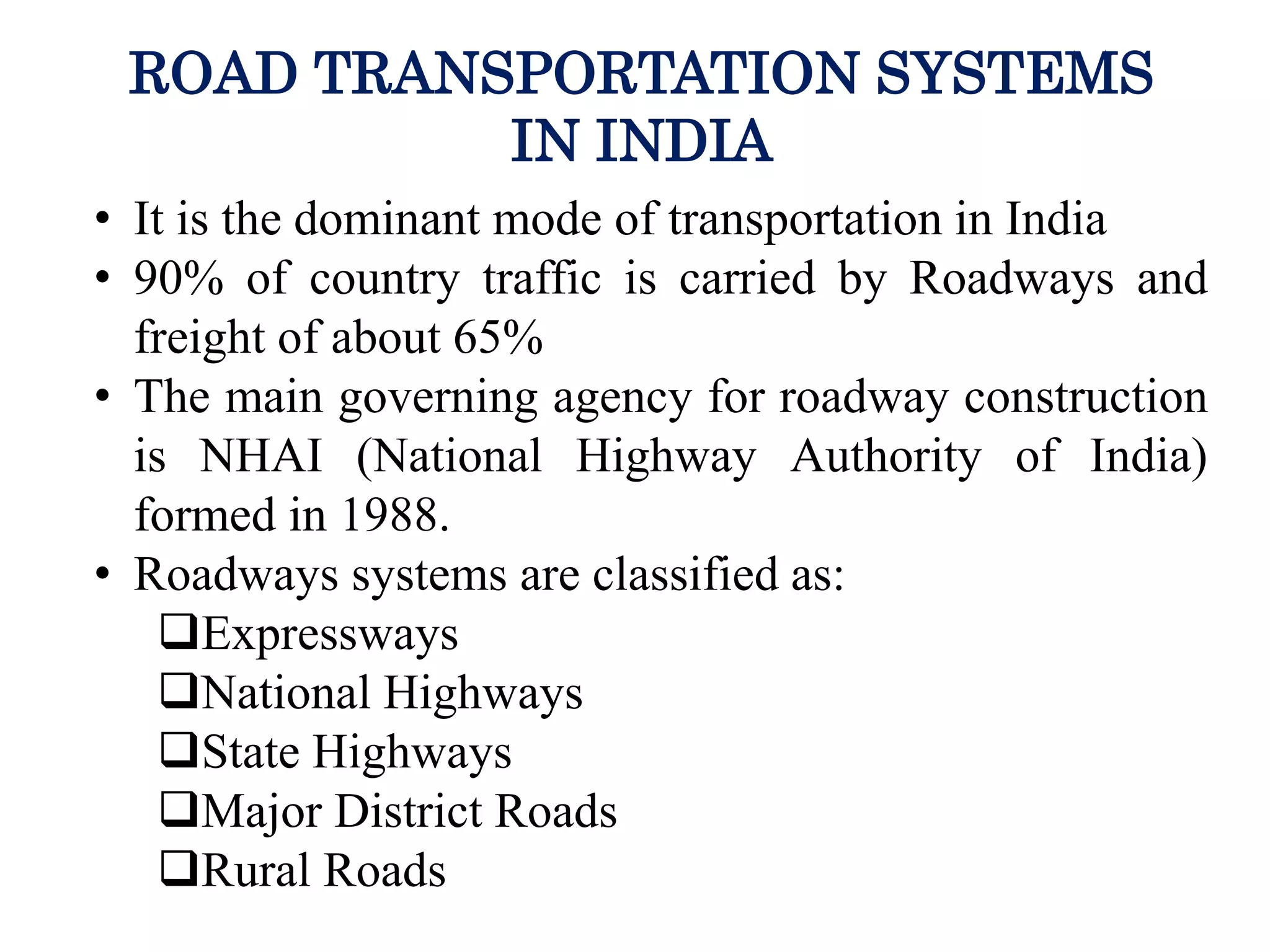 ROAD TRANSPORTATION SYSTEMS
IN INDIA
• It is the dominant mode of transportation in India
• 90% of country traffic is carried by Roadways and
freight of about 65%
• The main governing agency for roadway construction
is NHAI (National Highway Authority of India)
formed in 1988.
• Roadways systems are classified as:
Expressways
National Highways
State Highways
Major District Roads
Rural Roads
 
