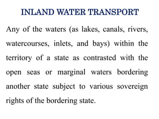 Any of the waters (as lakes, canals, rivers,
watercourses, inlets, and bays) within the
territory of a state as contrasted with the
open seas or marginal waters bordering
another state subject to various sovereign
rights of the bordering state.
INLAND WATER TRANSPORT
 