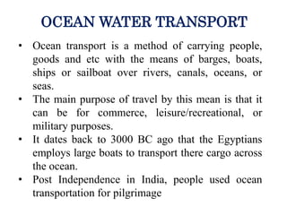 • Ocean transport is a method of carrying people,
goods and etc with the means of barges, boats,
ships or sailboat over rivers, canals, oceans, or
seas.
• The main purpose of travel by this mean is that it
can be for commerce, leisure/recreational, or
military purposes.
• It dates back to 3000 BC ago that the Egyptians
employs large boats to transport there cargo across
the ocean.
• Post Independence in India, people used ocean
transportation for pilgrimage
OCEAN WATER TRANSPORT
 
