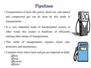 Pipelines
• Transportation of fuels like petrol, diesel etc. and natural
and compressed gas can be done by this mode of
transportation.
• It is very important mode of transportation system, in
other words this system is backbone of efficiently
running other modes of transportation.
• This mode of transportation requires much care,
protection and maintenance.
• Countries from where fuels and gas are imported in India
Iran
Iraq
Kuwait
Qatar
 