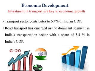 Economic Development
Investment in transport is a key to economic growth
•Transport sector contributes to 6.4% of Indian GDP.
•Road transport has emerged as the dominant segment in
India’s transportation sector with a share of 5.4 % in
India’s GDP.
 