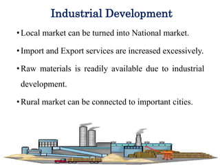 Industrial Development
•Local market can be turned into National market.
•Import and Export services are increased excessively.
•Raw materials is readily available due to industrial
development.
•Rural market can be connected to important cities.
 
