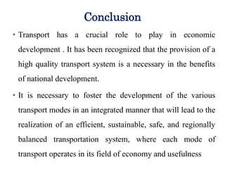 Conclusion
transport has a crucial role to play in economic
development . It has been recognized that the provision
of a high quality transport system is a necessary
precondition for the full participation of remote
communities in the benefits of national development:
• Transport has a crucial role to play in economic
development . It has been recognized that the provision of a
high quality transport system is a necessary in the benefits
of national development.
• It is necessary to foster the development of the various
transport modes in an integrated manner that will lead to the
realization of an efficient, sustainable, safe, and regionally
balanced transportation system, where each mode of
transport operates in its field of economy and usefulness
 