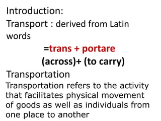 Introduction:
Transport : derived from Latin
words
=trans + portare
(across)+ (to carry)
Transportation
Transportation refers to the activity
that facilitates physical movement
of goods as well as individuals from
one place to another
 