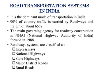 ROAD TRANSPORTATION SYSTEMS
IN INDIA
• It is the dominant mode of transportation in India
• 90% of country traffic is carried by Roadways and
freight of about 65%
• The main governing agency for roadway construction
is NHAI (National Highway Authority of India)
formed in 1988.
• Roadways systems are classified as:
Expressways
National Highways
State Highways
Major District Roads
Rural Roads
 