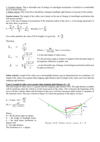 1. Comfort criteria: That is allowable rate of change of centrifugal acceleration is limited to a comfortable
level of about 0.6m/sec3.
2. Safety criteria: That is the driver should have adequate headlight sight distance at any part of the country.
Comfort criteria: The length of the valley curve based on the rate of change of centrifugal acceleration that
will ensure comfort:
Let c is the rate of change of acceleration, R the minimum radius of the curve, v is the design speed and t is
the time, then c is given as:
C =
𝑣2
𝑅
−0
𝑡
=
𝑣2
𝑅
−0
𝐿𝑠
𝑣
=
𝑣3
𝑅 𝐿𝑠
therefore, Ls =
𝑣3
𝐶𝑅
For a cubic parabola, the value of R for length Ls is given by: R =
𝐿𝑠
𝑁
Therefore,
Where, c =
80
75+3.6𝑣
here, v is in m/sec,
L is the total length of valley curve,
N is the deviation angle in radians or tangent of the deviation angle or
the algebraic difference in grades, and
c is the allowable rate of change of centrifugal acceleration which may
be taken as 0.6m/sec3
.
Safety criteria: Length of the valley curve for headlight distance may be determined for two conditions: (1)
length of the valley curve greater than stopping sight distance and (2) length of the valley curve less than the
stopping sight distance.
Case-I: Length of valley curve greater than stopping sight distance (L > S)
The total length of valley curve L is greater than the stopping sight distance SSD. The sight distance available
will be minimum when the vehicle is in the lowest point in the valley. This is because the beginning of the
curve will have infinite radius and the bottom of the curve will have minimum radius which is a property of
the transition curve. The case is shown in figure 18:2 from the geometry of the figure, we have –
h1 + S tanα = aS2
=
𝑁𝑆2
2𝐿
So, L =
𝑁𝑆2
2(ℎ1 + S tanα )
Where,
N = the deviation angle in radians,
h1 = the height of headlight beam,
α = the head beam inclination in
degrees and
S = the sight distance.
The inclination α is ~1 degree.
 