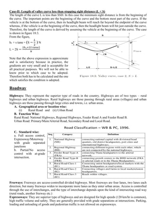 Case-II: Length of valley curve less than stopping sight distance (L < S)
The length of the curve L is less than SSD. In this case the minimum sight distance is from the beginning of
the curve. The important points are the beginning of the curve and the bottom most part of the curve. If the
vehicle is at the bottom of the curve, then its headlight beam will reach far beyond the endpoint of the curve
whereas, if the vehicle is at the beginning of the curve, then the headlight beam will hit just outside the curve.
Therefore, the length of the curve is derived by assuming the vehicle at the beginning of the curve. The case
is shown in figure 18:3.
From the figure,
h1 + s tanα = (S −
𝐿
2
) N
L = 2S −
2ℎ1+2𝑆 𝑡𝑎𝑛𝛼)
𝑁
Note that the above expression is approximate
and is satisfactory because in practice, the
gradients are very small and is acceptable for
all practical purposes. We will not be able to
know prior to which case to be adopted.
Therefore both has to be calculated and the one
which satisfies the condition is adopted.
Roadway
Highways: They represent the superior type of roads in the country. Highways are of two types – rural
highways and urban highways. Rural highways are those passing through rural areas (villages) and urban
highways are those passing through large cities and towns, i.e. urban areas.
A. Geographical area or location wise:
(i) Rural Road and (ii) Urban Road
B. Function Wise:
Rural Road: National Highways, Regional Highways, Feeder Road A and Feeder Road B.
Urban Road: Primary/Main/Arterial Road, Secondary Road and Local Road.
C. Standard wise:
a. Full access control,
Expressway/Motorway
with grade separated
junctions
b. Partial/No access
control with at-grade
intersection.
Freeways: Freeways are access-controlled divided highways. Most freeways are four lanes, two lanes each
direction, but many freeways widen to incorporate more lanes as they enter urban areas. Access is controlled
through the use of interchanges, and the type of interchange depends upon the kind of intersecting road way
(rural roads, another freeway etc.)
Expressways: They are superior type of highways and are designed for high speeds (120 km/hr is common),
high traffic volume and safety. They are generally provided with grade separations at intersections. Parking,
loading and unloading of goods and pedestrian traffic is not allowed on expressways.
 