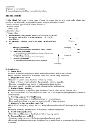 Limitations:
•High cost of construction
•It requires large amount of land compared to the others.
Traffic Islands
Traffic Island: When two or more roads of equal importance intersect at a point traffic islands were
introduced and all vehicles are compelled to move along the same direction only.
There are different types of traffic islands. They are:-
1. Circular Islands
2. Turbine Island
3. Rhombus Islands
4. Tangent Island
Design elements:
1. Design Speed
•It should be passed with low speed which will results the safety without any collision.
•Speed restriction board should be provided on the road towards rotary intersection.
2. Shape of Central Island
•The shape of Central Island should not contain any corners.
•It should be formed by curves to allow the comfortable rotations around it.
•The shape is dependent upon number of roads meeting at that junction.
•The shapes generally provided are circular, elliptical, turbine and tangential.
3. Radius of Rotary Roadway
•The radius of roadway is dependent upon the shape of Central Island and the frictional force.
•If it is circular shape, radii are similar at all points and if it is elliptical or tangent radii is different at
different points.
4. Weaving Angle and Weaving Distance
•The weaving angle should be small but minimum of 15ois maintained.
•The weave length should be at least four times the width of weaving section.
5. Width of Carriageway at Entry and Exit
•The width of carriage way at entry and exits is dependent of volume of traffic in that particular region or
area.
•Minimum width of 5.0 meters should be maintained for rotary intersections.
6. Width of Rotary Roadway
•The width should be equal to the effective width of weaving section.
7. Curves at Entrance and Exit
•Entry curve radius can be provided as same as radius of central island.
•The vehicle accelerates at exits hence the radius of curve at exit should be greater than the radius of curve
at entrance.
 