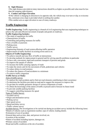 8. Sight Distance
•The sight distance provided at rotary intersections should be as higher as possible and value must be less
than the stopping sight distance.
9. Camber and Super Elevation
•If the vehicle is changing its direction to its opposite side, the vehicle may over turn or slip, to overcome
this, minimum cross slope is provided which is nothing but camber.
•This camber acts as super elevation in case of rotary roadways.
Traffic Engineering
Traffic Engineering: Traffic engineering is a branch of civil engineering that uses engineering techniques to
achieve the safe and efficient movement of people and goods on roadways.
Traffic Engineering Includes:
• The study of regulations for traffic
• Characteristics of traffic
• Controlling and guiding measures for traffic
• Flow of traffic at junctions
• Parking areas
• Traffic survey
• Engineering elements of road system affecting traffic operation
• Improvement of traffic facilities in existing towns and so on.
Objects of Traffic Engineering:
• To achieve smooth and easy flow of traffic at intersections
• To develop methods for improvement in general and for solving specific problems in particular
• To have safe, convenient, rapid and economic transport of persons and goods
• To improve the speeds of vehicles
• To increase the traffic carrying capacity of roads
• To make the streets safe for the movement of both, pedestrians and vehicles
• To reduce delays in road journeys
• To reduce the chances of road accidents to a minimum
• To remove traffic congestion
Traffic Survey or Study:
Aims of traffic survey:
• To analyze the road accidents and to find out road elements contributing to their occurrence
• To determine the facilities provided on road and to suggest the measures to improve the
• To get data for suitable geometric design of various components of roads
• To obtain the knowledge of the nature of traffic at present and to forecast its future trend
• To provide suitable parking facilities
• To suggest controlling measures for speed
Types of Traffic Survey:
• Accident survey
• Origin and destination survey
• Parking survey
• Spot speed survey
• Speed and delay survey
• Traffic volume survey
Accident Survey: The investigations to be carried out during an accident survey include the following items:
•Details of vehicles such as registration number, type of vehicle, loading details.
•Estimation of cost of accident
•General data such as time, date, and person involved, etc.
•Location of the accident
•Nature of accident including injuries, damages etc.
•Primary causes of accident
•Road and traffic conditions at the site of accident.
 