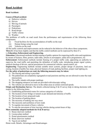 Road Accident
Road Accident:
Causes of Road accident:
a) Defective vehicles
b) Drivers
c) Moving of animals
d) Passengers
e) Pedestrians
f) Road design
g) Traffic volume
h) Weather
The problems of traffic on road result from the performance and requirements of the following three
components:
(i) Fixed facilities for the accommodation of traffic on the road
(ii) Human beings using the road
(iii) Vehicles on the road
All the traffic controls and improvements can be reduced to the behavior of the above three components.
Three E: It has been slightly said that the traffic control methods can be expressed by three E’s.
i.e Education, Enforcement and Engineering.
Education: Educational methods include training of public opinion for respecting traffic rules and regulations
by means of lectures, films, posters, radio talks, articles in newspapers, safety drive programmers, etc.
Enforcement: Enforcement methods include framing of a proper traffic code, appointing an authority to
supervise the road traffic and punishing the defaulters of traffic code, introducing proper signal system,
medical checkup of drivers, special precautions for commercial vehicles, speed control, etc.
Engineering: Engineering methods include suitable street systems, proper design of junctions, land use
zoning, location of public bus stops, physical features of road, parking facilities, proper road lighting etc.
For the safety of pedestrians on road, the following measures may be taken:
1) The fencing and railing is provided
2) The pedestrians are completely segregated at road junctions and they are not allowed to enter the road
intersections.
3) The traffic islands with proper markings
4) The shopping entrances on roads are provided with telescopic railing
5) The vehicles are allowed to move in the urban areas at certain restricted speeds.
Origin and Destination Survey: The details collected during O & D survey help in taking decisions with
respect to the following items:
1) Establishing preferential routes for various categories of vehicles
2) The location of new bridge or tunnels as per demand and intensity of traffic
3) The location of new proposed roads
4) The location of parking places
5) The necessity of making one way street
6) The necessity and usefulness of new roads
7) To regulate movement of heavy vehicles
8) To stop the movement of slow moving vehicles during certain hours of day
Most commonly adopted methods for O & D survey:
1) House interview method
2) License plate method
3) Postal questionnaire method
4) Route interview method
5) Tag on car method
Home work: Details, Advantages and Disadvantages
 