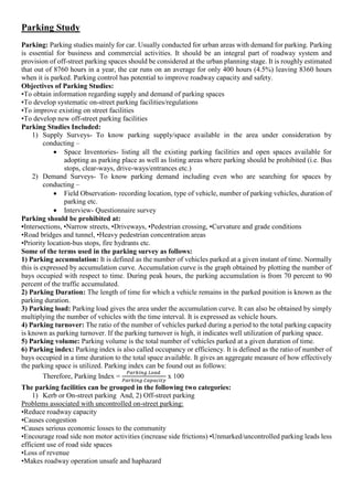 Parking Study
Parking: Parking studies mainly for car. Usually conducted for urban areas with demand for parking. Parking
is essential for business and commercial activities. It should be an integral part of roadway system and
provision of off-street parking spaces should be considered at the urban planning stage. It is roughly estimated
that out of 8760 hours in a year, the car runs on an average for only 400 hours (4.5%) leaving 8360 hours
when it is parked. Parking control has potential to improve roadway capacity and safety.
Objectives of Parking Studies:
•To obtain information regarding supply and demand of parking spaces
•To develop systematic on-street parking facilities/regulations
•To improve existing on street facilities
•To develop new off-street parking facilities
Parking Studies Included:
1) Supply Surveys- To know parking supply/space available in the area under consideration by
conducting –
 Space Inventories- listing all the existing parking facilities and open spaces available for
adopting as parking place as well as listing areas where parking should be prohibited (i.e. Bus
stops, clear-ways, drive-ways/entrances etc.)
2) Demand Surveys- To know parking demand including even who are searching for spaces by
conducting –
 Field Observation- recording location, type of vehicle, number of parking vehicles, duration of
parking etc.
 Interview- Questionnaire survey
Parking should be prohibited at:
•Intersections, •Narrow streets, •Driveways, •Pedestrian crossing, •Curvature and grade conditions
•Road bridges and tunnel, •Heavy pedestrian concentration areas
•Priority location-bus stops, fire hydrants etc.
Some of the terms used in the parking survey as follows:
1) Parking accumulation: It is defined as the number of vehicles parked at a given instant of time. Normally
this is expressed by accumulation curve. Accumulation curve is the graph obtained by plotting the number of
bays occupied with respect to time. During peak hours, the parking accumulation is from 70 percent to 90
percent of the traffic accumulated.
2) Parking Duration: The length of time for which a vehicle remains in the parked position is known as the
parking duration.
3) Parking load: Parking load gives the area under the accumulation curve. It can also be obtained by simply
multiplying the number of vehicles with the time interval. It is expressed as vehicle hours.
4) Parking turnover: The ratio of the number of vehicles parked during a period to the total parking capacity
is known as parking turnover. If the parking turnover is high, it indicates well utilization of parking space.
5) Parking volume: Parking volume is the total number of vehicles parked at a given duration of time.
6) Parking index: Parking index is also called occupancy or efficiency. It is defined as the ratio of number of
bays occupied in a time duration to the total space available. It gives an aggregate measure of how effectively
the parking space is utilized. Parking index can be found out as follows:
Therefore, Parking Index =
𝑃𝑎𝑟𝑘𝑖𝑛𝑔 𝐿𝑜𝑎𝑑
𝑃𝑎𝑟𝑘𝑖𝑛𝑔 𝐶𝑎𝑝𝑎𝑐𝑖𝑡𝑦
x 100
The parking facilities can be grouped in the following two categories:
1) Kerb or On-street parking And, 2) Off-street parking
Problems associated with uncontrolled on-street parking:
•Reduce roadway capacity
•Causes congestion
•Causes serious economic losses to the community
•Encourage road side non motor activities (increase side frictions) •Unmarked/uncontrolled parking leads less
efficient use of road side spaces
•Loss of revenue
•Makes roadway operation unsafe and haphazard
 