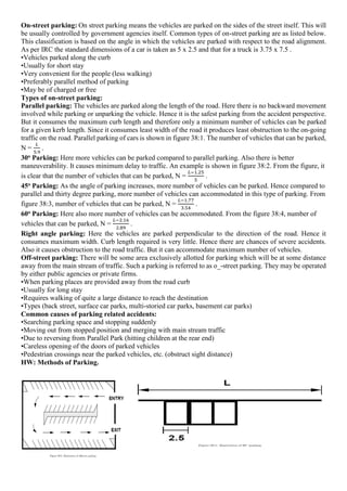 On-street parking: On street parking means the vehicles are parked on the sides of the street itself. This will
be usually controlled by government agencies itself. Common types of on-street parking are as listed below.
This classification is based on the angle in which the vehicles are parked with respect to the road alignment.
As per IRC the standard dimensions of a car is taken as 5 x 2.5 and that for a truck is 3.75 x 7.5 .
•Vehicles parked along the curb
•Usually for short stay
•Very convenient for the people (less walking)
•Preferably parallel method of parking
•May be of charged or free
Types of on-street parking:
Parallel parking: The vehicles are parked along the length of the road. Here there is no backward movement
involved while parking or unparking the vehicle. Hence it is the safest parking from the accident perspective.
But it consumes the maximum curb length and therefore only a minimum number of vehicles can be parked
for a given kerb length. Since it consumes least width of the road it produces least obstruction to the on-going
traffic on the road. Parallel parking of cars is shown in figure 38:1. The number of vehicles that can be parked,
N =
𝐿
5.9
.
30o Parking: Here more vehicles can be parked compared to parallel parking. Also there is better
maneuverability. It causes minimum delay to traffic. An example is shown in figure 38:2. From the figure, it
is clear that the number of vehicles that can be parked, N =
𝐿−1.25
5
.
45o Parking: As the angle of parking increases, more number of vehicles can be parked. Hence compared to
parallel and thirty degree parking, more number of vehicles can accommodated in this type of parking. From
figure 38:3, number of vehicles that can be parked, N =
𝐿−1.77
3.54
.
60o Parking: Here also more number of vehicles can be accommodated. From the figure 38:4, number of
vehicles that can be parked, N =
𝐿−2.16
2.89
.
Right angle parking: Here the vehicles are parked perpendicular to the direction of the road. Hence it
consumes maximum width. Curb length required is very little. Hence there are chances of severe accidents.
Also it causes obstruction to the road traffic. But it can accommodate maximum number of vehicles.
Off-street parking: There will be some area exclusively allotted for parking which will be at some distance
away from the main stream of traffic. Such a parking is referred to as o_-street parking. They may be operated
by either public agencies or private firms.
•When parking places are provided away from the road curb
•Usually for long stay
•Requires walking of quite a large distance to reach the destination
•Types (back street, surface car parks, multi-storied car parks, basement car parks)
Common causes of parking related accidents:
•Searching parking space and stopping suddenly
•Moving out from stopped position and merging with main stream traffic
•Due to reversing from Parallel Park (hitting children at the rear end)
•Careless opening of the doors of parked vehicles
•Pedestrian crossings near the parked vehicles, etc. (obstruct sight distance)
HW: Methods of Parking.
 