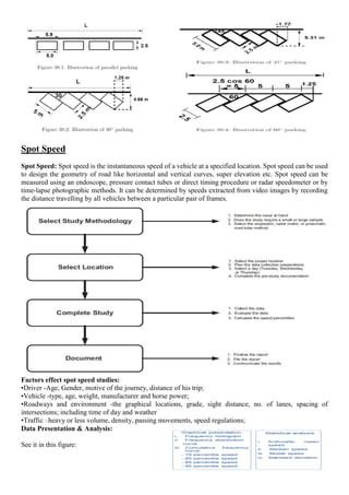 Spot Speed
Spot Speed: Spot speed is the instantaneous speed of a vehicle at a specified location. Spot speed can be used
to design the geometry of road like horizontal and vertical curves, super elevation etc. Spot speed can be
measured using an endoscope, pressure contact tubes or direct timing procedure or radar speedometer or by
time-lapse photographic methods. It can be determined by speeds extracted from video images by recording
the distance travelling by all vehicles between a particular pair of frames.
Factors effect spot speed studies:
•Driver -Age, Gender, motive of the journey, distance of his trip;
•Vehicle -type, age, weight, manufacturer and horse power;
•Roadways and environment -the graphical locations, grade, sight distance, no. of lanes, spacing of
intersections; including time of day and weather
•Traffic –heavy or less volume, density, passing movements, speed regulations;
Data Presentation & Analysis:
See it in this figure:
 