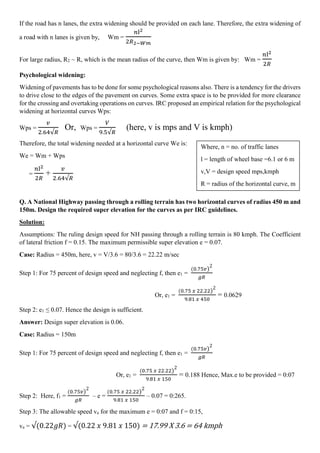 If the road has n lanes, the extra widening should be provided on each lane. Therefore, the extra widening of
a road with n lanes is given by, Wm =
𝑛l2
2𝑅2−𝑊𝑚
For large radius, R2 ⁓ R, which is the mean radius of the curve, then Wm is given by: Wm =
𝑛l2
2𝑅
Psychological widening:
Widening of pavements has to be done for some psychological reasons also. There is a tendency for the drivers
to drive close to the edges of the pavement on curves. Some extra space is to be provided for more clearance
for the crossing and overtaking operations on curves. IRC proposed an empirical relation for the psychological
widening at horizontal curves Wps:
Wps =
𝑣
2.64√𝑅
Or, Wps =
𝑉
9.5√𝑅
(here, v is mps and V is kmph)
Therefore, the total widening needed at a horizontal curve We is:
We = Wm + Wps
=
𝑛l2
2𝑅
+
𝑣
2.64√𝑅
Q. A National Highway passing through a rolling terrain has two horizontal curves of radius 450 m and
150m. Design the required super elevation for the curves as per IRC guidelines.
Solution:
Assumptions: The ruling design speed for NH passing through a rolling terrain is 80 kmph. The Coefficient
of lateral friction f = 0.15. The maximum permissible super elevation e = 0.07.
Case: Radius = 450m, here, v = V/3.6 = 80/3.6 = 22.22 m/sec
Step 1: For 75 percent of design speed and neglecting f, then e1 =
(0.75𝑣)
2
𝑔𝑅
Or, e1 =
(0.75 𝑥 22.22)
2
9.81 𝑥 450
= 0.0629
Step 2: e1 ≤ 0.07. Hence the design is sufficient.
Answer: Design super elevation is 0.06.
Case: Radius = 150m
Step 1: For 75 percent of design speed and neglecting f, then e1 =
(0.75𝑣)
2
𝑔𝑅
Or, e1 =
(0.75 𝑥 22.22)
2
9.81 𝑥 150
= 0.188 Hence, Max.e to be provided = 0:07
Step 2: Here, f1 =
(0.75𝑣)
2
𝑔𝑅
– e =
(0.75 𝑥 22.22)
2
9.81 𝑥 150
– 0.07 = 0:265.
Step 3: The allowable speed va for the maximum e = 0:07 and f = 0:15,
va = √(0.22𝑔𝑅) = √(0.22 𝑥 9.81 𝑥 150) = 17.99 X 3.6 = 64 kmph
Where, n = no. of traffic lanes
l = length of wheel base =6.1 or 6 m
v,V = design speed mps,kmph
R = radius of the horizontal curve, m
 