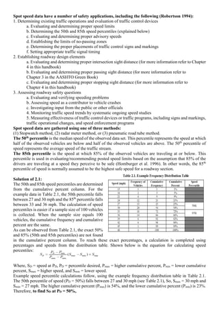 Spot speed data have a number of safety applications, including the following (Robertson 1994):
1. Determining existing traffic operations and evaluation of traffic control devices
a. Evaluating and determining proper speed limits
b. Determining the 50th and 85th speed percentiles (explained below)
c. Evaluating and determining proper advisory speeds
d. Establishing the limits of no-passing zones
e. Determining the proper placements of traffic control signs and markings
f. Setting appropriate traffic signal timing
2. Establishing roadway design elements
a. Evaluating and determining proper intersection sight distance (for more information refer to Chapter
4 in this handbook)
b. Evaluating and determining proper passing sight distance (for more information refer to
Chapter 3 in the AASHTO Green Book)
c. Evaluating and determining proper stopping sight distance (for more information refer to
Chapter 4 in this handbook)
3. Assessing roadway safety questions
a. Evaluating and verifying speeding problems
b. Assessing speed as a contributor to vehicle crashes
c. Investigating input from the public or other officials
4. Monitoring traffic speed trends by systematic ongoing speed studies
5. Measuring effectiveness of traffic control devices or traffic programs, including signs and markings,
traffic operational changes, and speed enforcement programs
Spot speed data are gathered using one of three methods:
(1) Stopwatch method, (2) radar meter method, or (3) pneumatic road tube method.
The 50th percentile is the median speed of the observed data set. This percentile represents the speed at which
half of the observed vehicles are below and half of the observed vehicles are above. The 50th
percentile of
speed represents the average speed of the traffic stream.
The 85th percentile is the speed at which 85% of the observed vehicles are traveling at or below. This
percentile is used in evaluating/recommending posted speed limits based on the assumption that 85% of the
drivers are traveling at a speed they perceive to be safe (Homburger et al. 1996). In other words, the 85th
percentile of speed is normally assumed to be the highest safe speed for a roadway section.
Solution of 2.1:
The 50th and 85th speed percentiles are determined
from the cumulative percent column. For the
example data in Table 2.1, the 50th percentile falls
between 27 and 30 mph and the 85th
percentile falls
between 33 and 36 mph. The calculation of speed
percentiles is easier if a sample size of 100 vehicles
is collected. When the sample size equals 100
vehicles, the cumulative frequency and cumulative
percent are the same.
As can be observed from Table 2.1, the exact 50%
and 85% (50th and 85th percentiles) are not found
in the cumulative percent column. To reach these exact percentages, a calculation is completed using
percentages and speeds from the distribution table. Shown below is the equation for calculating speed
percentiles:
Where, SD = speed at PD, PD = percentile desired, Pmax = higher cumulative percent, Pmin = lower cumulative
percent, Smax = higher speed, and Smin = lower speed.
Example speed percentile calculations follow, using the example frequency distribution table in Table 2.1.
The 50th percentile of speed (PD = 50%) falls between 27 and 30 mph (see Table 2.1), So, Smax = 30 mph and
Smin = 27 mph. The higher cumulative percent (Pmax) is 54%, and the lower cumulative percent (Pmin) is 23%.
Therefore, to find SD at PD = 50%,
 