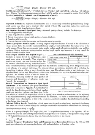 SD =
50%−23%
54% −23%
(30mph 27mph) 27 mph= 29.6 mph.
The 85th percentile of speed (PD = 85%) falls between 33 and 36 mph (see Table 2.1), So, Smax = 36 mph and
Smin = 33 mph. The higher cumulative percent (Pmax) is 86%, and the lower cumulative percent (Pmin) is 72%.
Therefore, to find SD at PD in this case (85th percentile of speed),
SD =
85%−72%
86% −72%
(36mph 33mph) 33 mph= 35.8 mph.
Stopwatch method: The stopwatch method can be used to successfully complete a spot speed study using a
small sample size taken over a relatively short period of time. The stopwatch method is a quick and
inexpensive method for collecting speed data.
Key Steps to a Stopwatch Spot Speed Study: stopwatch spot speed study includes five key steps:
1. Obtain appropriate study length.
2. Select proper location and layout.
3. Record observations on stopwatch spot speed study data form.
4. Calculate vehicle speeds.
5. Generate frequency distribution table and determine speed percentiles.
Obtain Appropriate Study Length: The study length is important because it is used in the calculation of
vehicle speeds. Table 2.3 provides recommended study lengths, which are based on the average speed of the
traffic stream. Using these recommended study lengths makes speed calculations straightforward and less
confusing. If these lengths are not appropriate, another length can be used assuming it is long enough for
reliable observer reaction times.
Select Proper Location and Layout: Figure 2.1
illustrates a typical layout for conducting a spot
speed study using a stopwatch. When selecting a
location and layout, care must be exercised so that
the observer can clearly see any vertical reference
posts. The observer should be positioned higher than the study area and be looking down. The position could
be on a bridge or a roadway back slope. The observer should use reference points to aid in collecting the
elapsed time it takes a vehicle to travel through the study area. The reference point to start timing may be a
brightly colored vertical post. The reference point to end timing may be a tree or a signpost in the observer’s
sight line. An accurate sketch of the site should be
documented, including number of lanes, position of
observer, and description of reference points (see
Figure 2.1 for an example).
Record Observations on Stopwatch Spot Speed
Data Form: On the stopwatch spot speed data form (a
blank form is provided in Appendix A.1), the observer
records the date, location, posted speed limit, weather
conditions, start time, end time, and down time. As the
front wheels of a vehicle (or only the lead vehicle in a group) cross a mark or pavement crack at the beginning
of the predetermined study length, the observer starts the stopwatch. The watch is stopped when the vehicle’s
front wheels pass a reference line in front of the observer. A slash is recorded on the data form corresponding
to the elapsed time observed.
Calculate Vehicle Speeds: To calculate vehicle speed, use the predetermined study length and the elapsed
time it took the vehicle to move through the course (as recorded on the stopwatch data form) in the following
formula (Robertson 1994): V =
𝐷
1.47𝑇
Where, V = spot speed (mph), D = length (feet), and T = elapsed time (seconds). In the equation, 1.47 is a
constant that converts units of feet per second into miles per hour. For example, if the spot speed study length
is 100 feet and the motorist’s elapsed time is 2.5 seconds, the motorist is traveling at
V =
100
1.47 𝑥 2
= 27mph
Generate Frequency Distribution Table and Determine Speed Percentiles: Determine the 50th and 85th
speed percentiles using a frequency distribution table and calculations as described earlier.
 