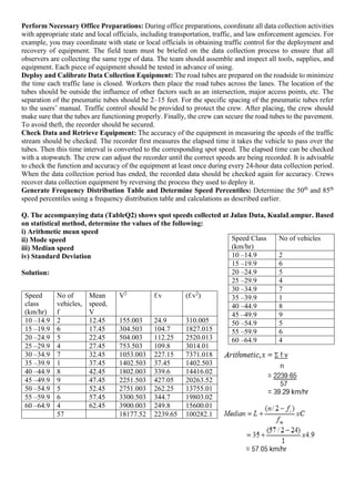 Perform Necessary Office Preparations: During office preparations, coordinate all data collection activities
with appropriate state and local officials, including transportation, traffic, and law enforcement agencies. For
example, you may coordinate with state or local officials in obtaining traffic control for the deployment and
recovery of equipment. The field team must be briefed on the data collection process to ensure that all
observers are collecting the same type of data. The team should assemble and inspect all tools, supplies, and
equipment. Each piece of equipment should be tested in advance of using.
Deploy and Calibrate Data Collection Equipment: The road tubes are prepared on the roadside to minimize
the time each traffic lane is closed. Workers then place the road tubes across the lanes. The location of the
tubes should be outside the influence of other factors such as an intersection, major access points, etc. The
separation of the pneumatic tubes should be 2–15 feet. For the specific spacing of the pneumatic tubes refer
to the users’ manual. Traffic control should be provided to protect the crew. After placing, the crew should
make sure that the tubes are functioning properly. Finally, the crew can secure the road tubes to the pavement.
To avoid theft, the recorder should be secured.
Check Data and Retrieve Equipment: The accuracy of the equipment in measuring the speeds of the traffic
stream should be checked. The recorder first measures the elapsed time it takes the vehicle to pass over the
tubes. Then this time interval is converted to the corresponding spot speed. The elapsed time can be checked
with a stopwatch. The crew can adjust the recorder until the correct speeds are being recorded. It is advisable
to check the function and accuracy of the equipment at least once during every 24-hour data collection period.
When the data collection period has ended, the recorded data should be checked again for accuracy. Crews
recover data collection equipment by reversing the process they used to deploy it.
Generate Frequency Distribution Table and Determine Speed Percentiles: Determine the 50th
and 85th
speed percentiles using a frequency distribution table and calculations as described earlier.
Q. The accompanying data (TableQ2) shows spot speeds collected at Jalan Duta, KualaLumpur. Based
on statistical method, determine the values of the following:
i) Arithmetic mean speed
ii) Mode speed
iii) Median speed
iv) Standard Deviation
Solution:
Speed
class
(km/hr)
No of
vehicles,
f
Mean
speed,
V
V2
f.v (f.v2
)
10 –14.9 2 12.45 155.003 24.9 310.005
15 –19.9 6 17.45 304.503 104.7 1827.015
20 –24.9 5 22.45 504.003 112.25 2520.013
25 –29.9 4 27.45 753.503 109.8 3014.01
30 –34.9 7 32.45 1053.003 227.15 7371.018
35 –39.9 1 37.45 1402.503 37.45 1402.503
40 –44.9 8 42.45 1802.003 339.6 14416.02
45 –49.9 9 47.45 2251.503 427.05 20263.52
50 –54.9 5 52.45 2751.003 262.25 13755.01
55 –59.9 6 57.45 3300.503 344.7 19803.02
60 –64.9 4 62.45 3900.003 249.8 15600.01
57 18177.52 2239.65 100282.1
Speed Class
(km/hr)
No of vehicles
10 –14.9 2
15 –19.9 6
20 –24.9 5
25 –29.9 4
30 –34.9 7
35 –39.9 1
40 –44.9 8
45 –49.9 9
50 –54.9 5
55 –59.9 6
60 –64.9 4
 