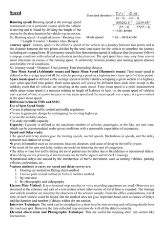 Speed
Running speed: Running speed is the average speed
maintained over a particular course while the vehicle
is moving and is found by dividing the length of the
course by the time duration the vehicle was in motion.
So, Running speed = Length of course / Running time
= Length of course / (Journey time- Delays)
Journey speed: Journey speed is the effective speed of the vehicle on a journey between two points and is
the distance between the two points divided by the total time taken for the vehicle to complete the journey
including any stopped time. If the journey speed is less than running speed, it indicates that the journey follows
a stop-go condition with enforced acceleration and deceleration. The spot speed here may vary from zero to
some maximum in excess of the running speed. A uniformity between journey and running speeds denotes
comfortable travel conditions.
So, Journey speed = Distance/ Total journey Time (including Delays).
Time Mean Speed (Arithmetic mean) and Space Mean Speed (Harmonic mean): Time mean speed is
defined as the average speed of all the vehicles passing a point on a highway over some specified time period.
Space mean speed is defined as the average speed of all the vehicles occupying a given section of a highway
over some specified time period. Both mean speeds will always be different from each other except in the
unlikely event that all vehicles are travelling at the same speed. Time mean speed is a point measurement
while space mean speed is a measure relating to length of highway or lane, i.e. the mean speed of vehicles
over a period of time at a point in space is time mean speed and the mean speed over a space at a given instant
is the space mean speed.
Difference between TMS and SMS:
Use of Spot Speed Study:
•To use in planning traffic control and traffic regulation.
•To use in geometric design for redesigning the existing highways.
•To use the accident studies.
•To study the traffic capacity.
Capacity: Capacity is defined as the maximum number of vehicles, passengers, or the like, per unit time,
which can be accommodated under given conditions with a reasonable expectation of occurrence.
Speed and Delay study:
•The speed and delay studies give the running speeds, overall speeds, fluctuations in speeds, and the delay
between two stations of a road.
•It gives information such as the amount, location, duration, and cause of delay in the traffic stream.
•The result of the spot and delay studies are useful in detecting the spot of congestion.
•The delay or time lost traffic during the travel period may be either due to fixed delays or operational delays.
•Fixed delay occurs primarily at intersections due to traffic signals and at level Crossings.
•Operational delays are caused by the interference of traffic movement, such as turning vehicles, parking
vehicles, pedestrians, etc.
Various methods to carry out speed and delay survey are:
1. Floating car method or Riding check method
2. License plate record method or Vehicle number method
3. By interview
4. By photography and videography
License Plate Method: It synchronized stop watches or voice recording equipment are used. Observers are
stationed at the entrance and exit of a test section where information of travel time is required. The timings
and vehicle numbers are noted by the observers of the selected sample. From the office computations, travel
time of each vehicle could be found. But the method does not give important detail such as causes of delays
and the duration and number of delays within the test section.
Interview Technique: The work can be completed in a short time by interviewing and collecting details from
the road user spot. However the data collected may not provide with all the details correctly.
Elevated observation and Photographic Technique: This are useful for studying short test section like
intersection.
 