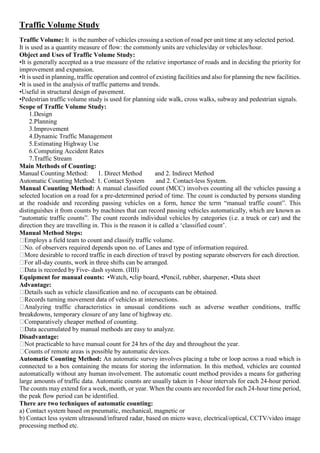 Traffic Volume Study
Traffic Volume: It 3
is the number of vehicles crossing a section of road per unit time at any selected period.
It is used as a quantity measure of flow: the commonly units are vehicles/day or vehicles/hour.
Object and Uses of Traffic Volume Study:
•It is generally accepted as a true measure of the relative importance of roads and in deciding the priority for
improvement and expansion.
•It is used in planning, traffic operation and control of existing facilities and also for planning the new facilities.
•It is used in the analysis of traffic patterns and trends.
•Useful in structural design of pavement.
•Pedestrian traffic volume study is used for planning side walk, cross walks, subway and pedestrian signals.
Scope of Traffic Volume Study:
1.Design
2.Planning
3.Improvement
4.Dynamic Traffic Management
5.Estimating Highway Use
6.Computing Accident Rates
7.Traffic Stream
Main Methods of Counting:
Manual Counting Method: 1. Direct Method and 2. Indirect Method
Automatic Counting Method: 1. Contact System and 2. Contact-less System.
Manual Counting Method: A manual classified count (MCC) involves counting all the vehicles passing a
selected location on a road for a pre-determined period of time. The count is conducted by persons standing
at the roadside and recording passing vehicles on a form, hence the term “manual traffic count”. This
distinguishes it from counts by machines that can record passing vehicles automatically, which are known as
“automatic traffic counts”. The count records individual vehicles by categories (i.e. a truck or car) and the
direction they are travelling in. This is the reason it is called a ‘classified count’.
Manual Method Steps:
Employs a field team to count and classify traffic volume.
No. of observers required depends upon no. of Lanes and type of information required.
More desirable to record traffic in each direction of travel by posting separate observers for each direction.
For all-day counts, work in three shifts can be arranged.
Data is recorded by Five- dash system. (IIII)
Equipment for manual counts: •Watch, •clip board, •Pencil, rubber, sharpener, •Data sheet
Advantage:
Details such as vehicle classification and no. of occupants can be obtained.
Records turning movement data of vehicles at intersections.
Analyzing traffic characteristics in unusual conditions such as adverse weather conditions, traffic
breakdowns, temporary closure of any lane of highway etc.
Comparatively cheaper method of counting.
Data accumulated by manual methods are easy to analyze.
Disadvantage:
Not practicable to have manual count for 24 hrs of the day and throughout the year.
Counts of remote areas is possible by automatic devices.
Automatic Counting Method: An automatic survey involves placing a tube or loop across a road which is
connected to a box containing the means for storing the information. In this method, vehicles are counted
automatically without any human involvement. The automatic count method provides a means for gathering
large amounts of traffic data. Automatic counts are usually taken in 1-hour intervals for each 24-hour period.
The counts may extend for a week, month, or year. When the counts are recorded for each 24-hour time period,
the peak flow period can be identified.
There are two techniques of automatic counting:
a) Contact system based on pneumatic, mechanical, magnetic or
b) Contact less system ultrasound/infrared radar, based on micro wave, electrical/optical, CCTV/video image
processing method etc.
 