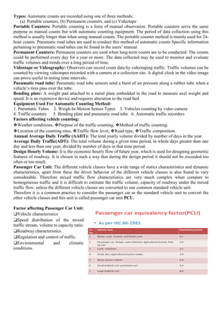 Types: Automatic counts are recorded using one of three methods:
(a) Portable counters, (b) Permanent counters, and (c) Videotape
Portable Counters: Portable counting is a form of manual observation. Portable counters serve the same
purpose as manual counts but with automatic counting equipment. The period of data collection using this
method is usually longer than when using manual counts. The portable counter method is mainly used for 24-
hour counts. Pneumatic road tubes are used to conduct this method of automatic counts Specific information
pertaining to pneumatic road tubes can be found in the users’ manual.
Permanent Counters: Permanent counters are used when long-term counts are to be conducted. The counts
could be performed every day for a year or more. The data collected may be used to monitor and evaluate
traffic volumes and trends over a long period of time.
Videotape or Videography: Observers can record count data by videotaping traffic. Traffic volumes can be
counted by viewing videotapes recorded with a camera at a collection site. A digital clock in the video image
can prove useful in noting time intervals.
Pneumatic road tube: Pneumatic road tube sensors send a burst of air pressure along a rubber tube when a
vehicle’s tires pass over the tube.
Bending plate: A weight pad attached to a metal plate embedded in the road to measure axel weight and
speed. It is an expensive device and requires alteration to the road bed.
Equipment Used For Automatic Counting Method:
1. Pneumatic Tubes 2. Weigh-In-Motion Sensor Types 3. Vehicles counting by video camera
4. Traffic counters 5. Bending plate and pneumatic road tube 6. Automatic traffic recorders
Factors affecting vehicle counting:
❖Weather conditions, ❖Purpose of the traffic counting, ❖Method of traffic counting.
❖Location of the counting sites, ❖Traffic flow level, ❖Road type, ❖Traffic composition.
Annual Average Daily Traffic (AADT): The total yearly volume divided by number of days in the year.
Average Daily Traffic(ADT): The total volume during a given time period, in whole days greater than one
day and less than one year, divided by number of days in that time period.
Design Hourly Volume: It is the economic hourly flow of future year, which is used for designing geometric
features of roadway. It is chosen in such a way that during the design period it should not be exceeded too
often or too much.
Passenger Car Unit: The different vehicle classes have a wide range of statics characteristics and dynamic
characteristics, apart from these the driver behavior of the different vehicle classes is also found to vary
considerable. Therefore mixed traffic flow characteristics are very much complex when compare to
homogeneous traffic and it is difficult to estimate the traffic volume, capacity of roadway under the mixed
traffic flow, unless the different vehicle classes are converted to one common standard vehicle unit.
Therefore it is a common practice to consider the passenger car as the standard vehicle unit to convert the
other vehicle classes and this unit is called passenger car unit PCU.
Factor affecting Passenger Car Unit:
❑Vehicle characteristics
❑Speed distribution of the mixed
traffic stream, volume to capacity ratio.
❑Roadway characteristics.
❑Regulation and control of traffic.
❑Environmental and climatic
conditions.
 