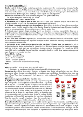 Traffic Control Device
Traffic control device: Traffic control device is the medium used for communicating between Traffic
engineer and road users. Unlike other modes of transportation, there is no control on the drivers using the
road. Here Traffic control devices comes to the help of the Traffic engineer. The major types of Traffic control
devices used are- Traffic signs, road markings, Traffic signals and parking control.
The various aids and devices used to control, regulate and guide traffic are:
(a) Signs (b) Signals (c) Markings (d) Islands
Requirements of a Traffic Control Device:
1. The control device should fulfill a need: Each device must have a specific purpose for the safe and
efficient operation of traffic ow. The superfluous devices should not be used.
2. It should command attention from the road users: This affects the design of signs. For commanding
attention, proper visibility should be there. Also the sign should be distinctive and clear. The sign should be
placed in such a way that the driver requires no extra effort to see the sign.
3. It should convey a clear, simple meaning: Clarity and simplicity of message is essential for the driver to
properly understand the meaning in short time. The use of color, shape and legend as codes becomes important
in this regard. The legend should be kept short and simple so that even a less educated driver could understand
the message in less time.
4. Road users must respect the signs: Respect is commanded only when the drivers are conditioned to expect
that all devices carry meaningful and important messages. Overuse, misuse and confusing messages of devices
tends the drivers to ignore them.
5. The control device should provide adequate time for proper response from the road users: This is
again related to the design aspect of traffic control devices. The sign boards should be placed at a distance
such that the driver could see it and gets sufficient time to respond to the situation. For example, the STOP
sign which is always placed at the stop line of the intersection should be visible for at least one safe stopping
sight distance away from the stop line.
General Color Coding:
Yellow – general warning
Red – stop or prohibition
Green – Direction guidance
Orange – construction and maintenance warning
Sign:
Types: As per IRC, there are three types of traffic signs:-
1) Regulatory or Mandatory signs 2) Warning signs and 3) Informatory signs
Regulatory signs: These signs require the driver to obey the signs for the safety of other road users. These
are meant to inform the road users of certain laws, regulations and prohibitions, the violation of the signs is a
legal offence. These signs have generally black legend on a white background. They are circular in shape with
red borders.
The regulatory signs can be further classified into:
1. Right of way series: These include two unique signs that assign the
right of way to the selected approaches of an intersection. They are the
STOP sign and GIVE WAY sign For example, when one minor road
and major road meets at an intersection, preference should be given to
the vehicles passing through the major road. Hence the give way sign
board will be placed on the minor road to inform the driver on the
minor road that he should give way for the vehicles on the major road.
In case two major roads are meeting, then the traffic engineer decides
based on the traffic on which approach the sign board has to be placed.
Stop sign is another example of regulatory signs that comes in right of
way series which requires the driver to stop the vehicle at the stop line.
2. Speed series: Number of speed signs may be used to limit the speed of the vehicle on the road. They include
typical speed limit signs, truck speed, minimum speed signs etc. Speed limit signs are placed into limit the
speed of the vehicle to a particular speed for many reasons. Separate truck speed limits are applied on high
speed roadways where heavy commercial vehicles must be limited to slower speeds than passenger cars for
safety reasons. Minimum speed limits are applied on high speed roads like expressways, freeways etc. where
 