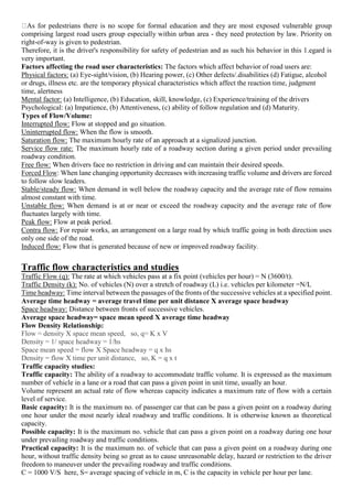 As for pedestrians there is no scope for formal education and they are most exposed vulnerable group
comprising largest road users group especially within urban area - they need protection by law. Priority on
right-of-way is given to pedestrian.
Therefore, it is the driver's responsibility for safety of pedestrian and as such his behavior in this 1.egard is
very important.
Factors affecting the road user characteristics: The factors which affect behavior of road users are:
Physical factors: (a) Eye-sight/vision, (b) Hearing power, (c) Other defects/.disabilities (d) Fatigue, alcohol
or drugs, illness etc. are the temporary physical characteristics which affect the reaction time, judgment
time, alertness
Mental factor: (a) Intelligence, (b) Education, skill, knowledge, (c) Experience/training of the drivers
Psychological: (a) Impatience, (b) Attentiveness, (c) ability of follow regulation and (d) Maturity.
Types of Flow/Volume:
Interrupted flow: Flow at stopped and go situation.
Uninterrupted flow: When the flow is smooth.
Saturation flow: The maximum hourly rate of an approach at a signalized junction.
Service flow rate: The maximum hourly rate of a roadway section during a given period under prevailing
roadway condition.
Free flow: When drivers face no restriction in driving and can maintain their desired speeds.
Forced Flow: When lane changing opportunity decreases with increasing traffic volume and drivers are forced
to follow slow leaders.
Stable/steady flow: When demand in well below the roadway capacity and the average rate of flow remains
almost constant with time.
Unstable flow: When demand is at or near or exceed the roadway capacity and the average rate of flow
fluctuates largely with time.
Peak flow: Flow at peak period.
Contra flow: For repair works, an arrangement on a large road by which traffic going in both direction uses
only one side of the road.
Induced flow: Flow that is generated because of new or improved roadway facility.
Traffic flow characteristics and studies
Traffic Flow (q): The rate at which vehicles pass at a fix point (vehicles per hour) = N (3600/t).
Traffic Density (k): No. of vehicles (N) over a stretch of roadway (L) i.e. vehicles per kilometer =N/L
Time headway: Time interval between the passages of the fronts of the successive vehicles at a specified point.
Average time headway = average travel time per unit distance X average space headway
Space headway: Distance between fronts of successive vehicles.
Average space headway= space mean speed X average time headway
Flow Density Relationship:
Flow = density X space mean speed, so, q= K x V
Density = 1/ space headway = 1/hs
Space mean speed = flow X Space headway = q x hs
Density = flow X time per unit distance, so, K = q x t
Traffic capacity studies:
Traffic capacity: The ability of a roadway to accommodate traffic volume. It is expressed as the maximum
number of vehicle in a lane or a road that can pass a given point in unit time, usually an hour.
Volume represent an actual rate of flow whereas capacity indicates a maximum rate of flow with a certain
level of service.
Basic capacity: It is the maximum no. of passenger car that can be pass a given point on a roadway during
one hour under the most nearly ideal roadway and traffic conditions. It is otherwise known as theoretical
capacity.
Possible capacity: It is the maximum no. vehicle that can pass a given point on a roadway during one hour
under prevailing roadway and traffic conditions.
Practical capacity: It is the maximum no. of vehicle that can pass a given point on a roadway during one
hour, without traffic density being so great as to cause unreasonable delay, hazard or restriction to the driver
freedom to maneuver under the prevailing roadway and traffic conditions.
C = 1000 V/S here, S= average spacing of vehicle in m, C is the capacity in vehicle per hour per lane.
 