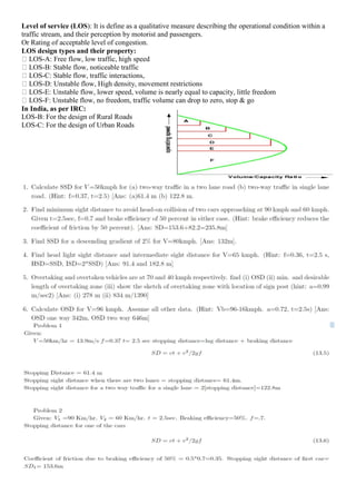 Level of service (LOS): It is define as a qualitative measure describing the operational condition within a
traffic stream, and their perception by motorist and passengers.
Or Rating of acceptable level of congestion.
LOS design types and their property:
LOS-A: Free flow, low traffic, high speed
LOS-B: Stable flow, noticeable traffic
LOS-C: Stable flow, traffic interactions,
LOS-D: Unstable flow, High density, movement restrictions
LOS-E: Unstable flow, lower speed, volume is nearly equal to capacity, little freedom
LOS-F: Unstable flow, no freedom, traffic volume can drop to zero, stop & go
In India, as per IRC:
LOS-B: For the design of Rural Roads
LOS-C: For the design of Urban Roads
 