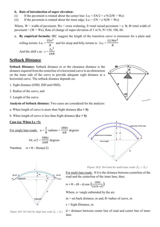 b. Rate of introduction of super elevation:
(i) If the pavement is rotated about the center line: Ls2 = EN/2 = e N/2(W + We)
(ii) If the pavement is rotated about the inner edge: Ls2 = EN = e N(W + We)
Where, W = width of pavement, We = extra widening, E=total raised pavement = e. B, B=total width of
pavement = (W + We), Rate of change of super elevation of 1 in N, N=150, 100, 60.
c. By empirical formula: IRC suggest the length of the transition curve is minimum for a plain and
rolling terrain: Ls3 =
35𝑣2
𝑅
and for steep and hilly terrain is: Ls3 =
12.96𝑣2
𝑅
And the shift s as: s =
𝐿𝑠
2
24𝑅
Setback Distance
Setback Distance: Setback distance m or the clearance distance is the
distance required from the centerline of a horizontal curve to an obstruction
on the inner side of the curve to provide adequate sight distance at a
horizontal curve. The setback distance depends on:
1. Sight distance (OSD, ISD and OSD),
2. Radius of the curve, and
3. Length of the curve.
Analysis of Setback distance: Two cases are considered for the analysis:
a. When length of curve is more than Sight distance (Lc > S)
b. When length of curve is less than Sight distance (Lc < S)
Case (a): When Lc >S:
For single lane roads: α =
𝑠
𝑅
radians =
180𝑠
𝜋𝑅
degrees
Or, α/2 =
180𝑠
2𝜋𝑅
degrees
Therefore, m = R – Rcos(α/2)
For multi lane roads: If d is the distance between centerline of the
road and the centerline of the inner lane, then,
m = R – (R – d) cos (
180𝑠
2𝜋(𝑅−𝑑)
)
Where, α =angle subtended by the arc
m = set back distance, m and, R=radius of curve, m
s = Sight Distance, m
d = distance between center line of road and center line of inner
lane.
 