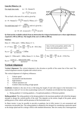 Case (b): When Lc < S:
For single lane roads: m1 = R – Rcos(α/2)
m2 =
(𝑆 − 𝐿𝑐)
2
sin (α/2)
The set back is the sum of m1 and m2 given by:
m = R – Rcos(α/2) +
(𝑆 − 𝐿𝑐)
2
sin(α/2). Where, α/2 =
180𝐿𝑐
2𝜋𝑅
For multi-lane road: α/2 =
180𝐿𝑐
2𝜋(𝑅−𝑑)
and m is given by ---
m = R – (R – d) cos (α/2) +
(𝑆 − 𝐿𝑐)
2
sin (α/2)
Q: Find out the available setback from an obstruction for 4 degree horizontal curve where sight distance
required is 350 m (550 m). The length of the curve is 600 m (400 m).
Solution:
Here, S = 350m and L = 600m, Hence, S < L
θ = 4o;
Now,
2𝜋𝑅
360
=
𝑆
θ
or,
2𝜋𝑅
360
=
350
4
or, R = 5013.38m
So, m =
𝑆2
8𝑅
=
3502
8 𝑥 5013.38
= 3.05m
Again, S = 550m and L = 400m, Hence, S > L; Now,
2𝜋𝑅
360
=
𝑆
θ
Or,
2𝜋𝑅
360
=
400
4
Or, R = 5729.57m
So, m =
𝐿𝑥(2𝑆−𝐿)
8𝑅
=
400𝑥(2𝑥550−400)
8𝑥5729.57
= 6.11m
Vertical Alignment
Vertical Alignment: The vertical alignment is the elevation or profile of the center line of the road. The
vertical alignment consists of grades and vertical curves.
The vertical alignment of a highway influences:
i. Vehicle speed
ii. Acceleration and deceleration
iii. Sight distance
iv. Vehicle operation cost
v. Comfort while travelling at high speeds
Gradients: Gradient is the rate of rise or fall along the length of road with respect to the horizontal. It is
expressed as a ratio of 1 in n or also as percentage such as n%. Gradients are divided into four categories:
a. Ruling gradient, b. Limiting gradient, c. Exceptional gradient, d. Minimum gradient.
Ruling gradient: The ruling gradient or the design gradient is the maximum gradient with which the designer
attempts to design the vertical profile of the road. This depends on the terrain, length of the grade, speed,
pulling power of the vehicle and the presence of the horizontal curve.
In flatter terrain, it may be possible to provide at gradients, but in hilly terrain it is not economical and
sometimes not possible also. The ruling gradient is adopted by the designer by considering a particular speed
as the design speed and for a design vehicle with standard dimensions. But our country has a heterogeneous
Here, S is the curve portion, which is the
lower value between given S and L.
 