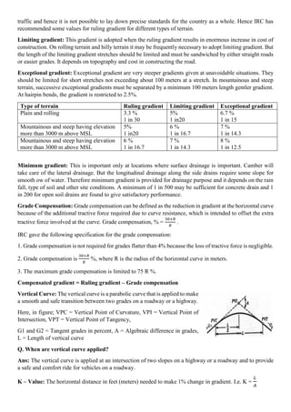 traffic and hence it is not possible to lay down precise standards for the country as a whole. Hence IRC has
recommended some values for ruling gradient for different types of terrain.
Limiting gradient: This gradient is adopted when the ruling gradient results in enormous increase in cost of
construction. On rolling terrain and hilly terrain it may be frequently necessary to adopt limiting gradient. But
the length of the limiting gradient stretches should be limited and must be sandwiched by either straight roads
or easier grades. It depends on topography and cost in constructing the road.
Exceptional gradient: Exceptional gradient are very steeper gradients given at unavoidable situations. They
should be limited for short stretches not exceeding about 100 meters at a stretch. In mountainous and steep
terrain, successive exceptional gradients must be separated by a minimum 100 meters length gentler gradient.
At hairpin bends, the gradient is restricted to 2.5%.
Type of terrain Ruling gradient Limiting gradient Exceptional gradient
Plain and rolling 3.3 %
1 in 30
5%
1 in20
6.7 %
1 in 15
Mountainous and steep having elevation
more than 3000 m above MSL
5%
1 in20
6 %
1 in 16.7
7 %
1 in 14.3
Mountainous and steep having elevation
more than 3000 m above MSL
6 %
1 in 16.7
7 %
1 in 14.3
8 %
1 in 12.5
Minimum gradient: This is important only at locations where surface drainage is important. Camber will
take care of the lateral drainage. But the longitudinal drainage along the side drains require some slope for
smooth ow of water. Therefore minimum gradient is provided for drainage purpose and it depends on the rain
fall, type of soil and other site conditions. A minimum of 1 in 500 may be sufficient for concrete drain and 1
in 200 for open soil drains are found to give satisfactory performance.
Grade Compensation: Grade compensation can be defined as the reduction in gradient at the horizontal curve
because of the additional tractive force required due to curve resistance, which is intended to offset the extra
tractive force involved at the curve. Grade compensation, % =
30+𝑅
𝑅
.
IRC gave the following specification for the grade compensation:
1. Grade compensation is not required for grades flatter than 4% because the loss of tractive force is negligible.
2. Grade compensation is
30+𝑅
𝑅
%, where R is the radius of the horizontal curve in meters.
3. The maximum grade compensation is limited to 75 R %.
Compensated gradient = Ruling gradient – Grade compensation
Vertical Curve: The vertical curve is a parabolic curve that is applied to make
a smooth and safe transition between two grades on a roadway or a highway.
Here, in figure; VPC = Vertical Point of Curvature, VPI = Vertical Point of
Intersection, VPT = Vertical Point of Tangency,
G1 and G2 = Tangent grades in percent, A = Algebraic difference in grades,
L = Length of vertical curve
Q. When are vertical curve applied?
Ans: The vertical curve is applied at an intersection of two slopes on a highway or a roadway and to provide
a safe and comfort ride for vehicles on a roadway.
K – Value: The horizontal distance in feet (meters) needed to make 1% change in gradient. I.e. K =
𝐿
𝐴
 