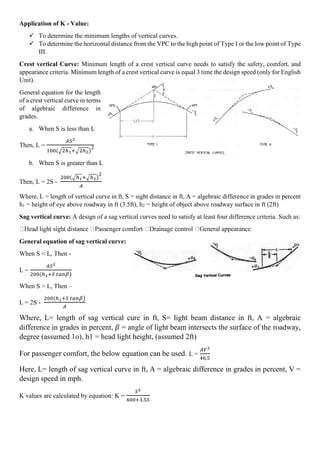 Application of K - Value:
 To determine the minimum lengths of vertical curves.
 To determine the horizontal distance from the VPC to the high point of Type I or the low point of Type
III.
Crest vertical Curve: Minimum length of a crest vertical curve needs to satisfy the safety, comfort, and
appearance criteria. Minimum length of a crest vertical curve is equal 3 time the design speed (only for English
Unit).
General equation for the length
of a crest vertical curve in terms
of algebraic difference in
grades.
a. When S is less than L
Then, L =
𝐴𝑆2
100(√2ℎ1+√2ℎ2)
2
b. When S is greater than L
Then, L = 2S -
200(√ℎ1+√ℎ2)
2
𝐴
Where, L = length of vertical curve in ft, S = sight distance in ft, A = algebraic difference in grades in percent
h1 = height of eye above roadway in ft (3.5ft), h2 = height of object above roadway surface in ft (2ft)
Sag vertical curve: A design of a sag vertical curves need to satisfy at least four difference criteria. Such as:
General equation of sag vertical curve:
When S < L, Then -
L =
𝐴𝑆2
200(ℎ1+𝑆 𝑡𝑎𝑛𝛽)
When S > L, Then –
L = 2S -
200(ℎ1+𝑆 𝑡𝑎𝑛𝛽)
𝐴
Where, L= length of sag vertical cure in ft, S= light beam distance in ft, A = algebraic
difference in grades in percent, 𝛽 = angle of light beam intersects the surface of the roadway,
degree (assumed 1o), h1 = head light height, (assumed 2ft)
For passenger comfort, the below equation can be used. L =
𝐴𝑉2
46.5
Here, L= length of sag vertical curve in ft, A = algebraic difference in grades in percent, V =
design speed in mph.
K values are calculated by equation: K =
𝑆2
400+3.5𝑆
 