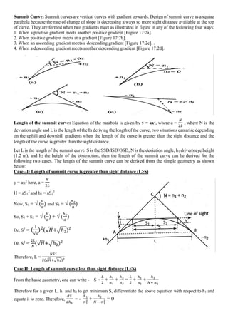 Summit Curve: Summit curves are vertical curves with gradient upwards. Design of summit curve as a square
parabola because the rate of change of slope is decreasing always so more sight distance available at the top
of curve. They are formed when two gradients meet as illustrated in figure in any of the following four ways:
1. When a positive gradient meets another positive gradient [Figure 17:2a].
2. When positive gradient meets at a gradient [Figure 17:2b]. .
3. When an ascending gradient meets a descending gradient [Figure 17:2c]. .
4. When a descending gradient meets another descending gradient [Figure 17:2d].
Length of the summit curve: Equation of the parabola is given by y = ax2, where a =
𝑁
2𝐿
, where N is the
deviation angle and L is the length of the In deriving the length of the curve, two situations can arise depending
on the uphill and downhill gradients when the length of the curve is greater than the sight distance and the
length of the curve is greater than the sight distance.
Let L is the length of the summit curve, S is the SSD/ISD/OSD, N is the deviation angle, h1 driver's eye height
(1.2 m), and h2 the height of the obstruction, then the length of the summit curve can be derived for the
following two cases. The length of the summit curve can be derived from the simple geometry as shown
below:
Case –I: Length of summit curve is greater than sight distance (L>S)
y = ax2
here, a =
𝑁
2𝐿
H = aS1
2
and h2 = aS2
2
Now, S1 = √ (
𝐻
𝑎
) and S2 = √ (
ℎ2
𝑎
)
So, S1 + S2 = √ (
𝐻
𝑎
) + √ (
ℎ2
𝑎
)
Or, S2
= (
1
√𝑎
)2
(√𝐻+√ℎ2)2
Or, S2
=
2𝐿
𝑁
(√𝐻+√ℎ2)2
Therefore, L =
𝑁𝑆2
2(√𝐻+√ℎ2)2
Case II: Length of summit curve less than sight distance (L<S)
From the basic geometry, one can write - S =
𝐿
2
+
ℎ1
𝑛1
+
ℎ2
𝑛2
=
𝐿
2
+
ℎ1
𝑛1
+
ℎ2
𝑁− 𝑛1
Therefore for a given L, h1 and h2 to get minimum S, differentiate the above equation with respect to h1 and
equate it to zero. Therefore,
𝑑𝑆
𝑑ℎ1
= -
ℎ1
𝑛1
2 +
ℎ2
𝑁 − 𝑛1
2 = 0
 
