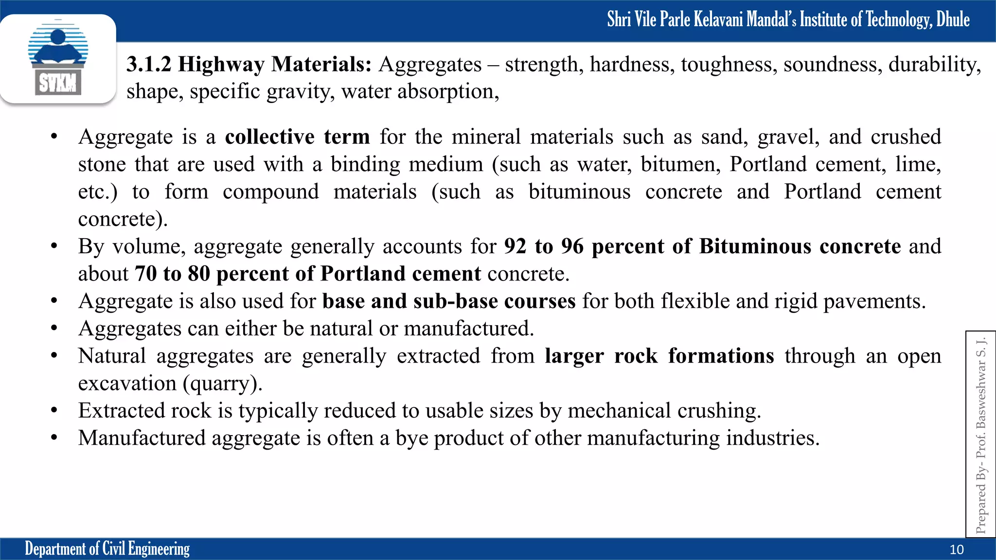 Shri Vile Parle Kelavani Mandal’s Institute of Technology, Dhule
Department of Civil Engineering 10
Prepared
By-
Prof.
Basweshwar
S.
J.
3.1.2 Highway Materials: Aggregates – strength, hardness, toughness, soundness, durability,
shape, specific gravity, water absorption,
• Aggregate is a collective term for the mineral materials such as sand, gravel, and crushed
stone that are used with a binding medium (such as water, bitumen, Portland cement, lime,
etc.) to form compound materials (such as bituminous concrete and Portland cement
concrete).
• By volume, aggregate generally accounts for 92 to 96 percent of Bituminous concrete and
about 70 to 80 percent of Portland cement concrete.
• Aggregate is also used for base and sub-base courses for both flexible and rigid pavements.
• Aggregates can either be natural or manufactured.
• Natural aggregates are generally extracted from larger rock formations through an open
excavation (quarry).
• Extracted rock is typically reduced to usable sizes by mechanical crushing.
• Manufactured aggregate is often a bye product of other manufacturing industries.
 
