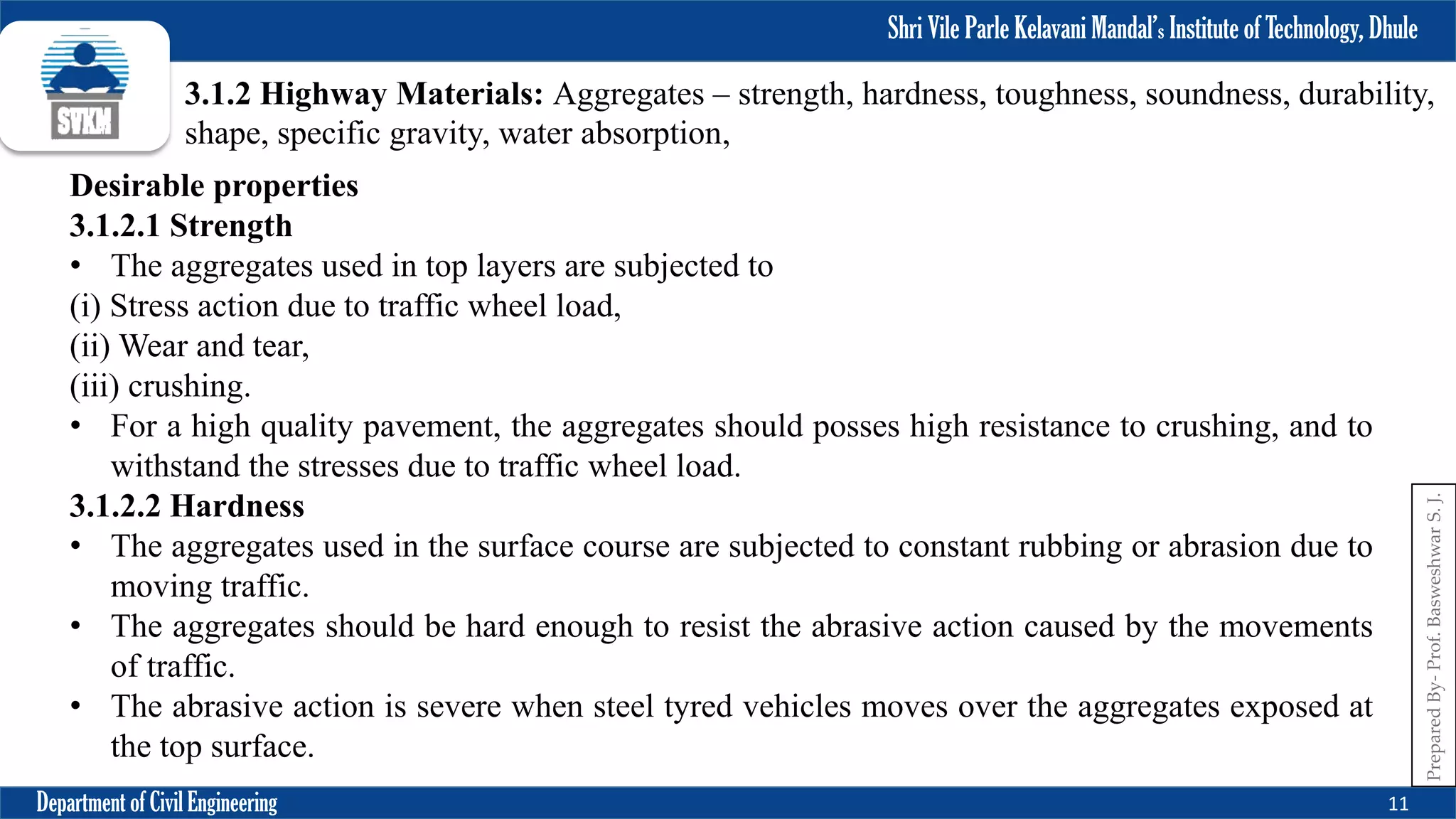 Shri Vile Parle Kelavani Mandal’s Institute of Technology, Dhule
Department of Civil Engineering 11
Prepared
By-
Prof.
Basweshwar
S.
J.
3.1.2 Highway Materials: Aggregates – strength, hardness, toughness, soundness, durability,
shape, specific gravity, water absorption,
Desirable properties
3.1.2.1 Strength
• The aggregates used in top layers are subjected to
(i) Stress action due to traffic wheel load,
(ii) Wear and tear,
(iii) crushing.
• For a high quality pavement, the aggregates should posses high resistance to crushing, and to
withstand the stresses due to traffic wheel load.
3.1.2.2 Hardness
• The aggregates used in the surface course are subjected to constant rubbing or abrasion due to
moving traffic.
• The aggregates should be hard enough to resist the abrasive action caused by the movements
of traffic.
• The abrasive action is severe when steel tyred vehicles moves over the aggregates exposed at
the top surface.
 